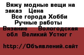 Вяжу модные вещи на заказ › Цена ­ 3000-10000 - Все города Хобби. Ручные работы » Вязание   . Вологодская обл.,Великий Устюг г.